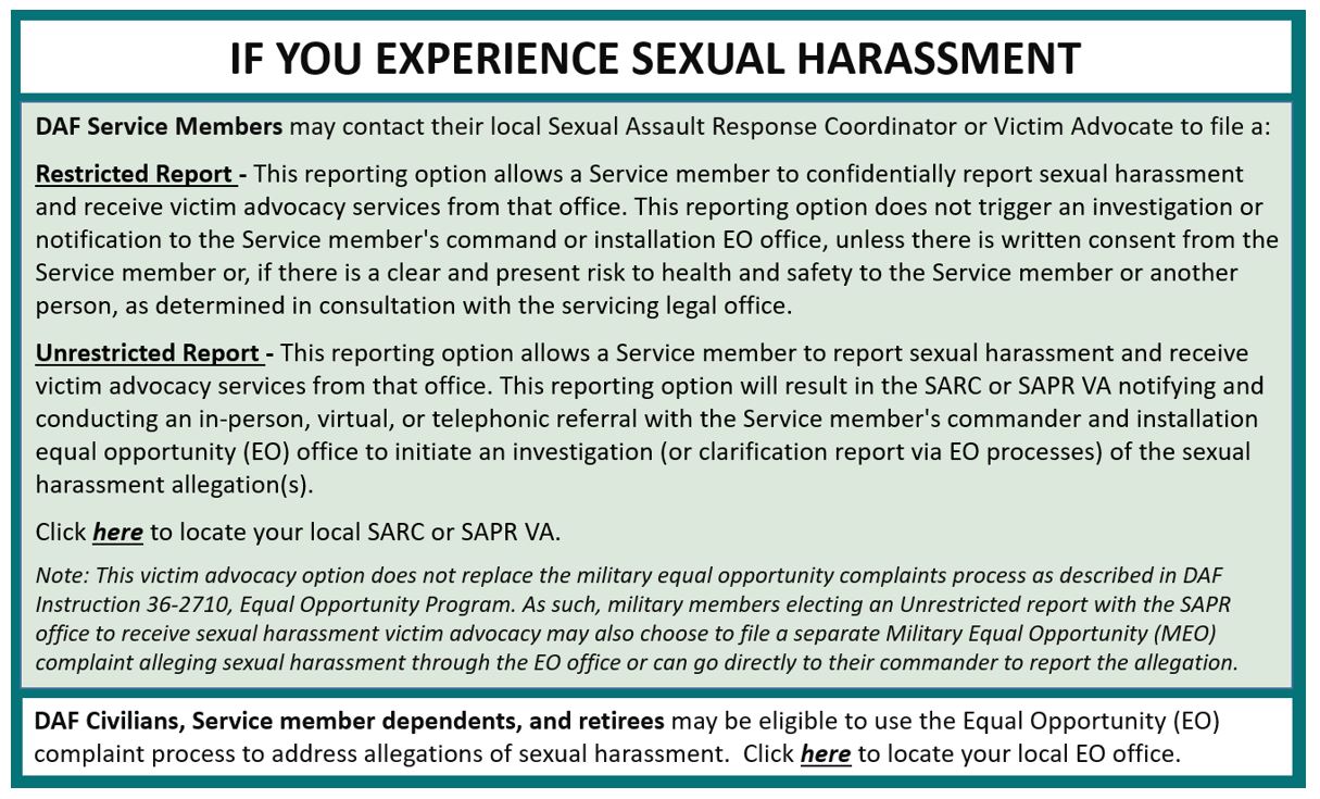 If DAF service members experience sexual harrassment, the may file a restricted or unrestricted report.  Click here to speak with a SARC or Victim Advocate.